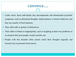 CONTINUE…..
 Under stress, these individuals may decompensate and demonstrate psychotic
symptoms, such as delusional thoughts, hallucinations, or bizarre behaviors, but
they are usually of brief duration.
 They often talk or gesture to themselves.
 Their affect is bland or inappropriate, such as laughing at their own problems or
at situation that most people would consider sad.
 People with this disorder often cannot orient their thoughts logically and
become lost in personal irrelevancies.
 