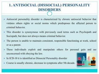 1. ANTISOCIAL (DISSOCIAL) PERSONALITY
DISORDERS
 Antisocial personality disorder is characterized by chronic antisocial behavior that
violates others rights or social norms which predisposes the affected person to
criminal behavior.
 This disorder is synonymous with previously used terms such as Psychopath and
Sociopath, but does not always means criminal behavior.
 The person is unable to maintain consistent, responsible functioning at work, school
or as a parent.
 These individuals exploit and manipulate others for personal gain and are
unconcerned with obeying the law.
 In ICD-10 it is identified as Dissocial Personality disorder
 Course is usually chronic, decrease in symptoms after 5th decade.
 