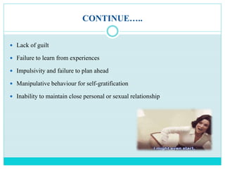 CONTINUE…..
 Lack of guilt
 Failure to learn from experiences
 Impulsivity and failure to plan ahead
 Manipulative behaviour for self-gratification
 Inability to maintain close personal or sexual relationship
 
