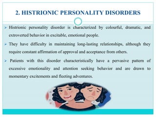 2. HISTRIONIC PERSONALITY DISORDERS
 Histrionic personality disorder is characterized by colourful, dramatic, and
extroverted behavior in excitable, emotional people.
 They have difficulty in maintaining long-lasting relationships, although they
require constant affirmation of approval and acceptance from others.
 Patients with this disorder characteristically have a pervasive pattern of
excessive emotionality and attention seeking behavior and are drawn to
momentary excitements and fleeting adventures.
 