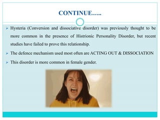 CONTINUE…..
 Hysteria (Conversion and dissociative disorder) was previously thought to be
more common in the presence of Histrionic Personality Disorder, but recent
studies have failed to prove this relationship.
 The defence mechanism used most often are ACTING OUT & DISSOCIATION
 This disorder is more common in female gender.
 