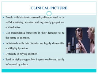 CLINICAL PICTURE
 People with histrionic personality disorder tend to be
self-dramatizing, attention seeking, overly gregarious,
and seductive.
 Use manipulative behaviors in their demands to be
the centre of attention.
 Individuals with this disorder are highly distractible
and flighty by nature.
 Difficulty in paying attention
 Tend to highly suggestible, impressionable and easily
influenced by others.
 