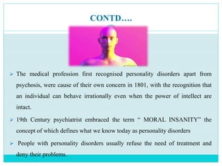 CONTD….
 The medical profession first recognised personality disorders apart from
psychosis, were cause of their own concern in 1801, with the recognition that
an individual can behave irrationally even when the power of intellect are
intact.
 19th Century psychiatrist embraced the term “ MORAL INSANITY” the
concept of which defines what we know today as personality disorders
 People with personality disorders usually refuse the need of treatment and
deny their problems.
 