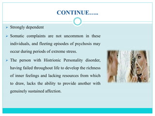CONTINUE…..
 Strongly dependent
 Somatic complaints are not uncommon in these
individuals, and fleeting episodes of psychosis may
occur during periods of extreme stress.
 The person with Histrionic Personality disorder,
having failed throughout life to develop the richness
of inner feelings and lacking resources from which
to draw, lacks the ability to provide another with
genuinely sustained affection.
 