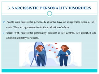 3. NARCISSISTIC PERSONALITY DISORDERS
 People with narcissistic personality disorder have an exaggerated sense of self-
worth. They are hypersensitive to the evaluation of others.
 Patient with narcissistic personality disorder is self-centred, self-absorbed and
lacking in empathy for others.
 