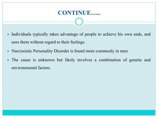 CONTINUE…..
 Individuals typically takes advantage of people to achieve his own ends, and
uses them without regard to their feelings.
 Narcissistic Personality Disorder is found more commonly in men.
 The cause is unknown but likely involves a combination of genetic and
environmental factors.
 