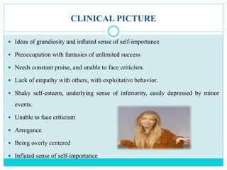 CLINICAL PICTURE
 Ideas of grandiosity and inflated sense of self-importance
 Preoccupation with fantasies of unlimited success
 Needs constant praise, and unable to face criticism.
 Lack of empathy with others, with exploitative behavior.
 Shaky self-esteem, underlying sense of inferiority, easily depressed by minor
events.
 Unable to face criticism
 Arrogance
 Being overly centered
 Inflated sense of self-importance
 