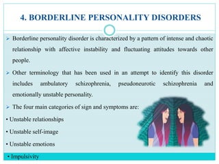 4. BORDERLINE PERSONALITY DISORDERS
 Borderline personality disorder is characterized by a pattern of intense and chaotic
relationship with affective instability and fluctuating attitudes towards other
people.
 Other terminology that has been used in an attempt to identify this disorder
includes ambulatory schizophrenia, pseudoneurotic schizophrenia and
emotionally unstable personality.
 The four main categories of sign and symptoms are:
• Unstable relationships
• Unstable self-image
• Unstable emotions
• Impulsivity
 