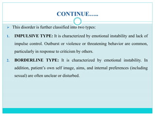CONTINUE…..
 This disorder is further classified into two types:
1. IMPULSIVE TYPE: It is characterized by emotional instability and lack of
impulse control. Outburst or violence or threatening behavior are common,
particularly in response to criticism by others.
2. BORDERLINE TYPE: It is characterized by emotional instability. In
addition, patient’s own self image, aims, and internal preferences (including
sexual) are often unclear or disturbed.
 