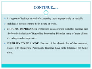 CONTINUE…..
 Acting out of feelings instead of expressing them appropriately or verbally.
 Individuals always seem to be in a state of crisis.
 CHRONIC DEPRESSION: Depression is so common with this disorder that
, before the inclusion of Borderline Personality Disorder many of these clients
were diagnosed as depressed.
 INABILITY TO BE ALONE: Because of this chronic fear of abandonment,
clients with Borderline Personality Disorder have little tolerance for being
alone.
 