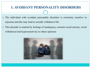 1. AVOIDANT PERSONALITY DISORDERS
 The individual with avoidant personality disorders is extremely sensitive to
rejection and this may lead to socially withdrawn life.
 This disorder is marked by feelings of inadequacy, extreme social anxiety, social
withdrawal and hypersensitivity to others opinions
 