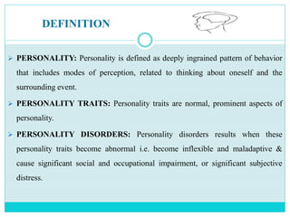 DEFINITION
 PERSONALITY: Personality is defined as deeply ingrained pattern of behavior
that includes modes of perception, related to thinking about oneself and the
surrounding event.
 PERSONALITY TRAITS: Personality traits are normal, prominent aspects of
personality.
 PERSONALITY DISORDERS: Personality disorders results when these
personality traits become abnormal i.e. become inflexible and maladaptive &
cause significant social and occupational impairment, or significant subjective
distress.
 