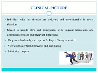 CLINICAL PICTURE
 Individual with this disorder are awkward and uncomfortable in social
situations
 Speech is usually slow and constrained, with frequent hesitations, and
occasional confused and irrelevant digressions.
 They are often lonely, and express feelings of being unwanted.
 View other as critical, betraying, and humiliating
 Inferiority complex
 