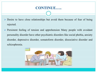 CONTINUE…..
 Desire to have close relationships but avoid them because of fear of being
rejected.
 Persistent feeling of tension and apprehension Many people with avoidant
personality disorder have other psychiatric disorders like social phobia, anxiety
disorder, depressive disorder, somatoform disorder, dissociative disorder and
schizophrenia.
 