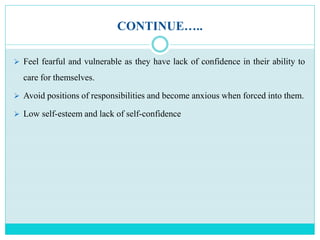 CONTINUE…..
 Feel fearful and vulnerable as they have lack of confidence in their ability to
care for themselves.
 Avoid positions of responsibilities and become anxious when forced into them.
 Low self-esteem and lack of self-confidence
 