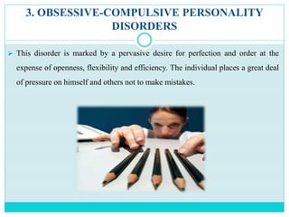 3. OBSESSIVE-COMPULSIVE PERSONALITY
DISORDERS
 This disorder is marked by a pervasive desire for perfection and order at the
expense of openness, flexibility and efficiency. The individual places a great deal
of pressure on himself and others not to make mistakes.
 