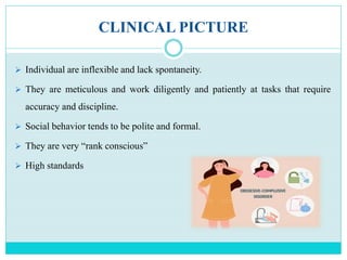 CLINICAL PICTURE
 Individual are inflexible and lack spontaneity.
 They are meticulous and work diligently and patiently at tasks that require
accuracy and discipline.
 Social behavior tends to be polite and formal.
 They are very “rank conscious”
 High standards
 