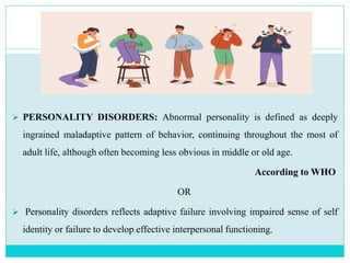 PERSONALITY DISORDERS: Abnormal personality is defined as deeply
ingrained maladaptive pattern of behavior, continuing throughout the most of
adult life, although often becoming less obvious in middle or old age.
According to WHO
OR
 Personality disorders reflects adaptive failure involving impaired sense of self
identity or failure to develop effective interpersonal functioning.
 