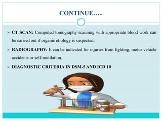 CONTINUE…..
 CT SCAN: Computed tomography scanning with appropriate blood work can
be carried out if organic etiology is suspected.
 RADIOGRAPHY: It can be indicated for injuries from fighting, motor vehicle
accidents or self-mutilation.
 DIAGNOSTIC CRITERIA IN DSM-5 AND ICD 10
 