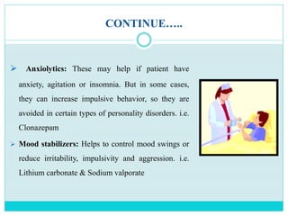 CONTINUE…..
 Anxiolytics: These may help if patient have
anxiety, agitation or insomnia. But in some cases,
they can increase impulsive behavior, so they are
avoided in certain types of personality disorders. i.e.
Clonazepam
 Mood stabilizers: Helps to control mood swings or
reduce irritability, impulsivity and aggression. i.e.
Lithium carbonate & Sodium valporate
 