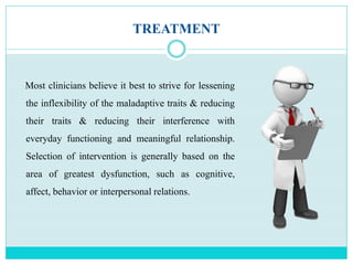 TREATMENT
Most clinicians believe it best to strive for lessening
the inflexibility of the maladaptive traits & reducing
their traits & reducing their interference with
everyday functioning and meaningful relationship.
Selection of intervention is generally based on the
area of greatest dysfunction, such as cognitive,
affect, behavior or interpersonal relations.
 