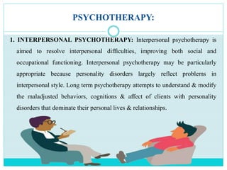 PSYCHOTHERAPY:
1. INTERPERSONAL PSYCHOTHERAPY: Interpersonal psychotherapy is
aimed to resolve interpersonal difficulties, improving both social and
occupational functioning. Interpersonal psychotherapy may be particularly
appropriate because personality disorders largely reflect problems in
interpersonal style. Long term psychotherapy attempts to understand & modify
the maladjusted behaviors, cognitions & affect of clients with personality
disorders that dominate their personal lives & relationships.
 