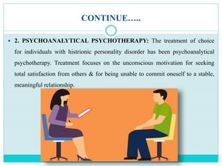 CONTINUE…..
 2. PSYCHOANALYTICAL PSYCHOTHERAPY: The treatment of choice
for individuals with histrionic personality disorder has been psychoanalytical
psychotherapy. Treatment focuses on the unconscious motivation for seeking
total satisfaction from others & for being unable to commit oneself to a stable,
meaningful relationship.
 