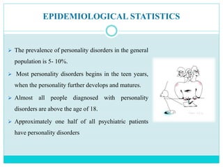 EPIDEMIOLOGICAL STATISTICS
 The prevalence of personality disorders in the general
population is 5- 10%.
 Most personality disorders begins in the teen years,
when the personality further develops and matures.
 Almost all people diagnosed with personality
disorders are above the age of 18.
 Approximately one half of all psychiatric patients
have personality disorders
 