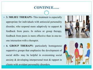 CONTINUE…..
 3. MILIEU THERAPY- This treatment is especially
appropriate for individuals with antisocial personality
disorder, who respond more adaptively to support &
feedback from peers. In milieu or group therapy,
feedback from peers is more effective than in one-to-
one interaction with a therapist.
 4. GROUP THERAPY- particularly homogenous
supportive groups that emphasize the development of
social skills- may be helpful in overcoming social
anxiety & developing interpersonal trust & rapport in
clients with avoidant personality disorders.
 