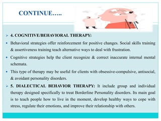 CONTINUE…..
 4. COGNITIVE/BEHAVIORAL THERAPY:
 Behavioral strategies offer reinforcement for positive changes. Social skills training
& assertiveness training teach alternative ways to deal with frustration.
 Cognitive strategies help the client recognize & correct inaccurate internal mental
schemata.
 This type of therapy may be useful for clients with obsessive-compulsive, antisocial,
& avoidant personality disorders.
 5. DIALECTICAL BEHAVIOR THERAPY: It include group and individual
therapy designed specifically to treat Borderline Personality disorders. Its main goal
is to teach people how to live in the moment, develop healthy ways to cope with
stress, regulate their emotions, and improve their relationship with others.
 