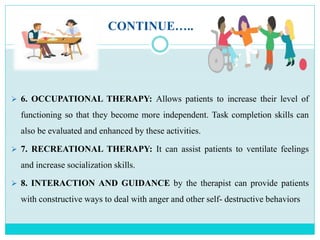 CONTINUE…..
 6. OCCUPATIONAL THERAPY: Allows patients to increase their level of
functioning so that they become more independent. Task completion skills can
also be evaluated and enhanced by these activities.
 7. RECREATIONAL THERAPY: It can assist patients to ventilate feelings
and increase socialization skills.
 8. INTERACTION AND GUIDANCE by the therapist can provide patients
with constructive ways to deal with anger and other self- destructive behaviors
 