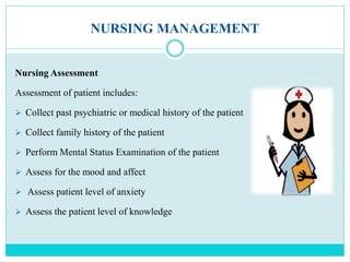 NURSING MANAGEMENT
Nursing Assessment
Assessment of patient includes:
 Collect past psychiatric or medical history of the patient
 Collect family history of the patient
 Perform Mental Status Examination of the patient
 Assess for the mood and affect
 Assess patient level of anxiety
 Assess the patient level of knowledge
 