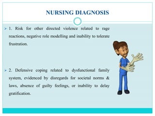NURSING DIAGNOSIS
 1. Risk for other directed violence related to rage
reactions, negative role modelling and inability to tolerate
frustration.
 2. Defensive coping related to dysfunctional family
system, evidenced by disregards for societal norms &
laws, absence of guilty feelings, or inability to delay
gratification.
 