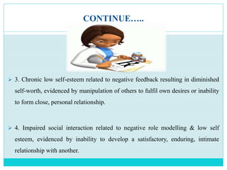 CONTINUE…..
 3. Chronic low self-esteem related to negative feedback resulting in diminished
self-worth, evidenced by manipulation of others to fulfil own desires or inability
to form close, personal relationship.
 4. Impaired social interaction related to negative role modelling & low self
esteem, evidenced by inability to develop a satisfactory, enduring, intimate
relationship with another.
 