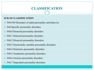 CLASSIFICATION
ICD-10 CLASSIFICATION
 F60-F69 Disorders of adult personality and behavior
 F60 Specific personality disorders
 F60.0 Paranoid personality disorders
 F60.1 Schizoid personality disorders
 F60.2 Dissocial personality disorders
 F60.3 Emotionally unstable personality disorders
 F60.4 Histrionic personality disorders
 F60.5 Anankastic personality disorders
 F60.6 Anxious personality disorders
 F60.7 Dependent personality disorders
 
