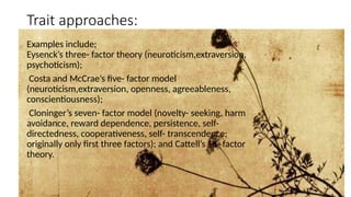 Trait approaches:
Examples include;
Eysenck’s three- factor theory (neuroticism,extraversion,
psychoticism);
Costa and McCrae’s five- factor model
(neuroticism,extraversion, openness, agreeableness,
conscientiousness);
Cloninger’s seven- factor model (novelty- seeking, harm
avoidance, reward dependence, persistence, self-
directedness, cooperativeness, self- transcendence;
originally only first three factors); and Cattell’s 16- factor
theory.
 