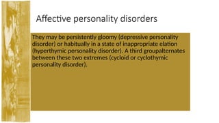 Affective personality disorders
They may be persistently gloomy (depressive personality
disorder) or habitually in a state of inappropriate elation
(hyperthymic personality disorder). A third groupalternates
between these two extremes (cycloid or cyclothymic
personality disorder).
 