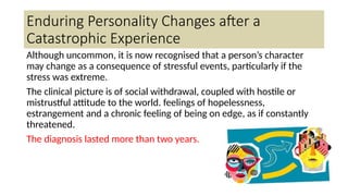 Enduring Personality Changes after a
Catastrophic Experience
Although uncommon, it is now recognised that a person’s character
may change as a consequence of stressful events, particularly if the
stress was extreme.
The clinical picture is of social withdrawal, coupled with hostile or
mistrustful attitude to the world. feelings of hopelessness,
estrangement and a chronic feeling of being on edge, as if constantly
threatened.
The diagnosis lasted more than two years.
 