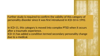 Further study is required to confirm the validity of this category of
personality disorder since it was first introduced in ICD-10 in 1992.
In ICD-11, this category is moved into complex PTSD when it occurs
after a traumatic experience.
ICD-11 has added a condition termed secondary personality change
due to a medical.
 