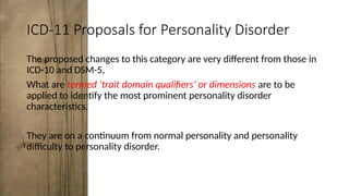 ICD-11 Proposals for Personality Disorder
The proposed changes to this category are very different from those in
ICD-10 and DSM-5,
What are termed ‘trait domain qualifiers’ or dimensions are to be
applied to identify the most prominent personality disorder
characteristics.
They are on a continuum from normal personality and personality
difficulty to personality disorder.
 