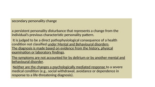 secondary personality change
a persistent personality disturbance that represents a change from the
individual’s previous characteristic personality pattern.
It is judged to be a direct pathophysiological consequence of a health
condition not classified under Mental and Behavioural disorders.
The diagnosis is made based on evidence from the history, physical
examination or laboratory findings.
The symptoms are not accounted for by delirium or by another mental and
behavioural disorder.
Neither are the changes a psychologically mediated response to a severe
medical condition (e.g., social withdrawal, avoidance or dependence in
response to a life-threatening diagnosis).
 