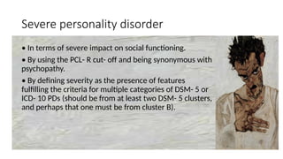Severe personality disorder
• In terms of severe impact on social functioning.
• By using the PCL- R cut- off and being synonymous with
psychopathy.
• By defining severity as the presence of features
fulfilling the criteria for multiple categories of DSM- 5 or
ICD- 10 PDs (should be from at least two DSM- 5 clusters,
and perhaps that one must be from cluster B).
 