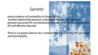 Genetic
some evidence of heritability of cluster B PDs;
familial relationship between schizotypal PD and schizophrenia,
between paranoid PD and delusional disorder, and between borderline
PD and affective disorder.
There is no good evidence for a relationship between the XYY genotype
and psychopathy.
 