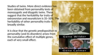 Studies of twins. More direct evidence has
been obtained from personality tests of
monozygotic and dizygotic twins. These
suggest that the heritability for traits of
extraversion and neuroticism is 35–50%. The
heritability of other personality traits is
broadly similar.
It is clear that the genetic predisposition to
personality (and its disorders) arises from
the cumulative effect of multiple genes,
each of very small effect.
 