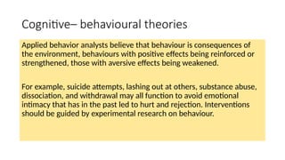 Cognitive– behavioural theories
Applied behavior analysts believe that behaviour is consequences of
the environment, behaviours with positive effects being reinforced or
strengthened, those with aversive effects being weakened.
For example, suicide attempts, lashing out at others, substance abuse,
dissociation, and withdrawal may all function to avoid emotional
intimacy that has in the past led to hurt and rejection. Interventions
should be guided by experimental research on behaviour.
 