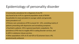 Epidemiology of personality disorder
• Community: prevalence for a diagnosis of any PD
was found to be 4.4% in a general population study of British
households.It is more prevalent in younger adults and generally
more prevalent in .
♂
• Primary care: prevalence of PD is around 10– 12%, consisting mainly of
patients presenting with depressive and somatizing symptoms.
• Psychiatric patients: 33% in general psychiatric outpatients. The
prevalence of PD rises to roughly 40% in eating disorder services, and
to 60% in substance misuse services.
• Other populations: 65% of and 42% of prisoners have a PD,
♂ ♀
predominantly antisocial.
 