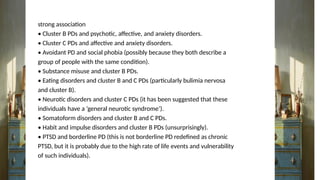 strong association
• Cluster B PDs and psychotic, affective, and anxiety disorders.
• Cluster C PDs and affective and anxiety disorders.
• Avoidant PD and social phobia (possibly because they both describe a
group of people with the same condition).
• Substance misuse and cluster B PDs.
• Eating disorders and cluster B and C PDs (particularly bulimia nervosa
and cluster B).
• Neurotic disorders and cluster C PDs (it has been suggested that these
individuals have a ‘general neurotic syndrome’).
• Somatoform disorders and cluster B and C PDs.
• Habit and impulse disorders and cluster B PDs (unsurprisingly).
• PTSD and borderline PD (this is not borderline PD redefined as chronic
PTSD, but it is probably due to the high rate of life events and vulnerability
of such individuals).
 