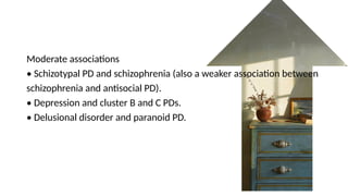 Moderate associations
• Schizotypal PD and schizophrenia (also a weaker association between
schizophrenia and antisocial PD).
• Depression and cluster B and C PDs.
• Delusional disorder and paranoid PD.
 