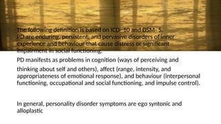 The following definition is based on ICD- 10 and DSM- 5.
PD are enduring, persistent, and pervasive disorders of inner
experience and behaviour that cause distress or significant
impairment in social functioning.
PD manifests as problems in cognition (ways of perceiving and
thinking about self and others), affect (range, intensity, and
appropriateness of emotional response), and behaviour (interpersonal
functioning, occupational and social functioning, and impulse control).
In general, personality disorder symptoms are ego syntonic and
alloplastic
 