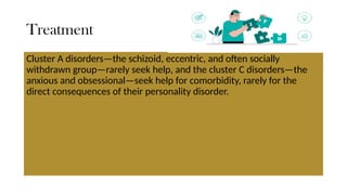Treatment
Cluster A disorders—the schizoid, eccentric, and often socially
withdrawn group—rarely seek help, and the cluster C disorders—the
anxious and obsessional—seek help for comorbidity, rarely for the
direct consequences of their personality disorder.
 